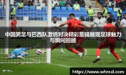 中国男足与巴西队激情对决精彩集锦展现足球魅力与瞬间回顾